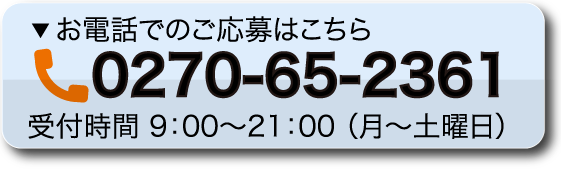 お電話でのご応募・ご相談はこちら 0270-65-2361 受付時間 9：00～21：00 （月～土曜日）